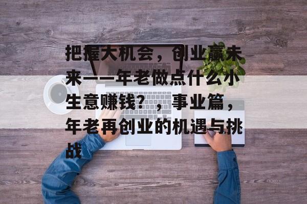 把握大机会,创业赢未来——年老做点什么小生意赚钱?,事业篇,年老再创业的机遇与挑战 把握大机会,创业赢未来——年老做点什么小生意赚钱?,事业篇,年老再创业的机遇与挑战