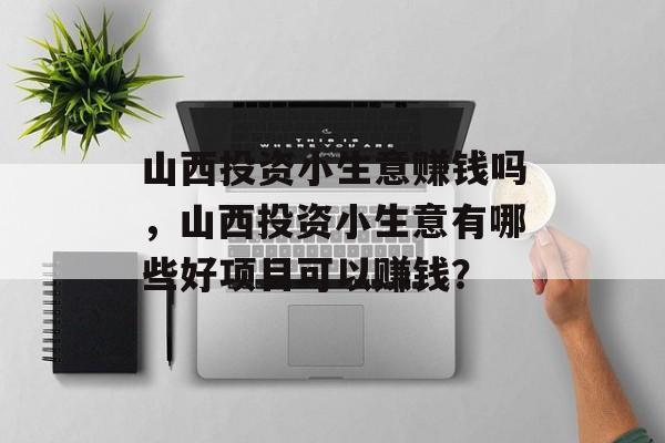 山西投资小生意赚钱吗,山西投资小生意有哪些好项目可以赚钱? 山西投资小生意赚钱吗,山西投资小生意有哪些好项目可以赚钱?