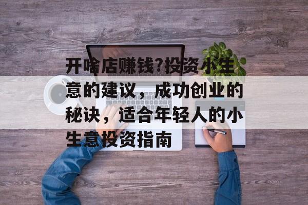 开啥店赚钱?投资小生意的建议,成功创业的秘诀,适合年轻人的小生意投资指南 开啥店赚钱?投资小生意的建议,成功创业的秘诀,适合年轻人的小生意投资指南