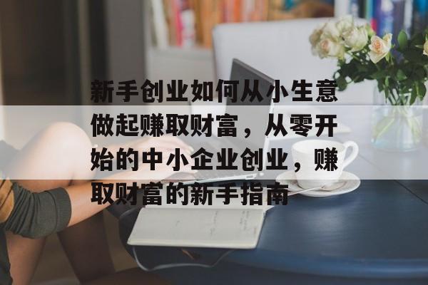 新手创业如何从小生意做起赚取财富,从零开始的中小企业创业,赚取财富的新手指南 新手创业如何从小生意做起赚取财富,从零开始的中小企业创业,赚取财富的新手指南