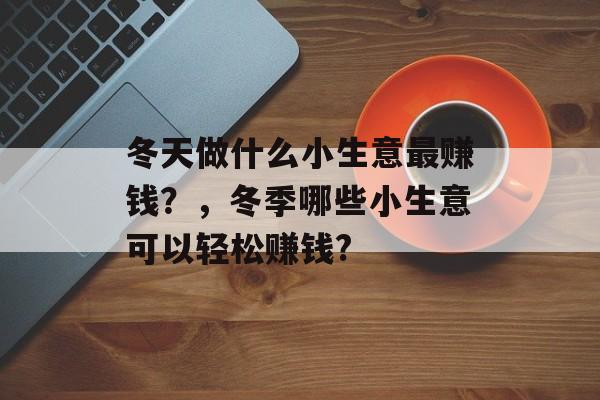 冬天做什么小生意最赚钱?,冬季哪些小生意可以轻松赚钱? 冬天做什么小生意最赚钱?,冬季哪些小生意可以轻松赚钱?