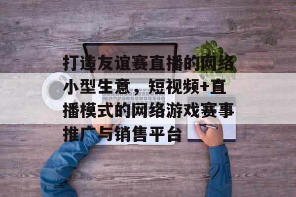 打造友谊赛直播的网络小型生意,短视频+直播模式的网络游戏赛事推广与销售平台 打造友谊赛直播的网络小型生意,短视频+直播模式的网络游戏赛事推广与销售平台