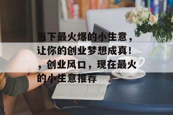 当下最火爆的小生意,让你的创业梦想成真!,创业风口,现在最火的小生意推荐 当下最火爆的小生意,让你的创业梦想成真!,创业风口,现在最火的小生意推荐