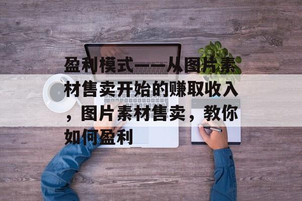 盈利模式——从图片素材售卖开始的赚取收入,图片素材售卖,教你如何盈利 盈利模式——从图片素材售卖开始的赚取收入,图片素材售卖,教你如何盈利