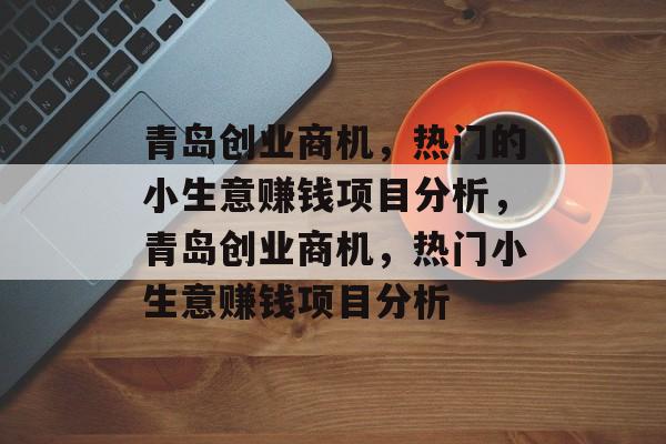 青岛创业商机，热门的小生意赚钱项目分析，青岛创业商机，热门小生意赚钱项目分析