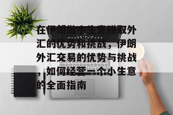 在伊朗做小生意赚取外汇的优势和挑战,伊朗外汇交易的优势与挑战,如何经营一个小生意的全面指南 在伊朗做小生意赚取外汇的优势和挑战,伊朗外汇交易的优势与挑战,如何经营一个小生意的全面指南