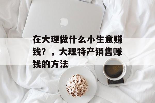 在大理做什么小生意赚钱?,大理特产销售赚钱的方法 在大理做什么小生意赚钱?,大理特产销售赚钱的方法