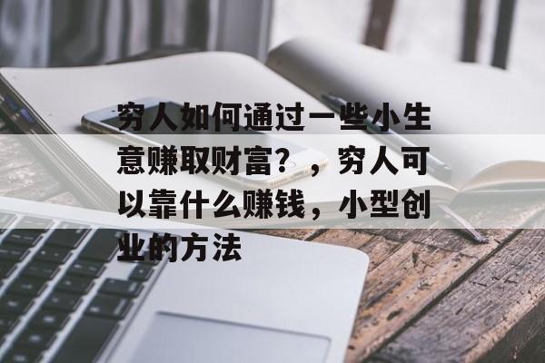 穷人如何通过一些小生意赚取财富?,穷人可以靠什么赚钱,小型创业的方法 穷人如何通过一些小生意赚取财富?,穷人可以靠什么赚钱,小型创业的方法