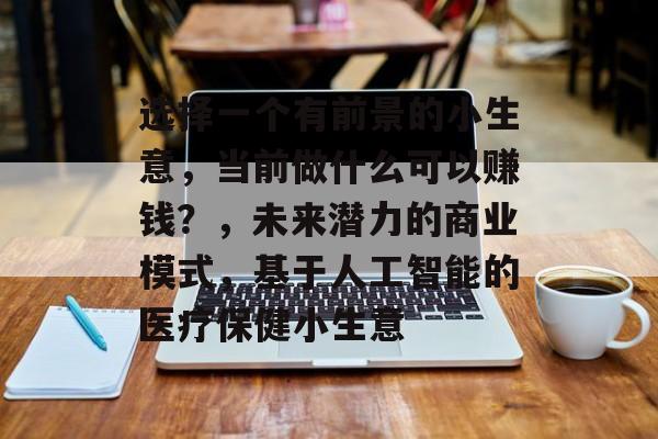 选择一个有前景的小生意,当前做什么可以赚钱?,未来潜力的商业模式,基于人工智能的医疗保健小生意 选择一个有前景的小生意,当前做什么可以赚钱?,未来潜力的商业模式,基于人工智能的医疗保健小生意
