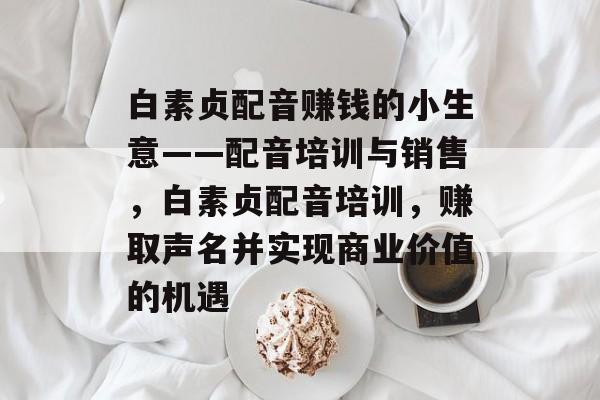 白素贞配音赚钱的小生意——配音培训与销售,白素贞配音培训,赚取声名并实现商业价值的机遇 白素贞配音赚钱的小生意——配音培训与销售,白素贞配音培训,赚取声名并实现商业价值的机遇