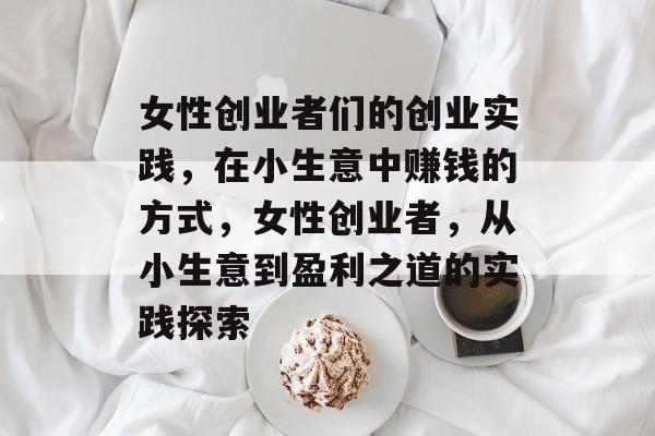 女性创业者们的创业实践,在小生意中赚钱的方式,女性创业者,从小生意到盈利之道的实践探索 女性创业者们的创业实践,在小生意中赚钱的方式,女性创业者,从小生意到盈利之道的实践探索