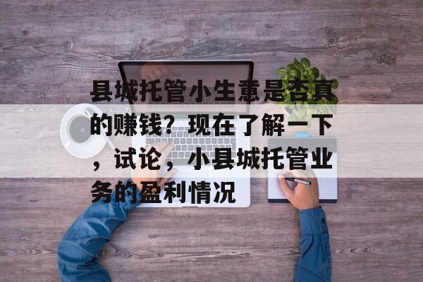 县城托管小生意是否真的赚钱?现在了解一下,试论,小县城托管业务的盈利情况 县城托管小生意是否真的赚钱?现在了解一下,试论,小县城托管业务的盈利情况