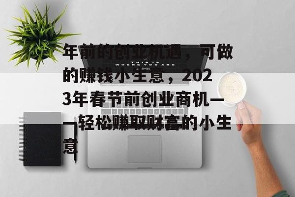 年前的创业机遇,可做的赚钱小生意,2023年春节前创业商机——轻松赚取财富的小生意 年前的创业机遇,可做的赚钱小生意,2023年春节前创业商机——轻松赚取财富的小生意
