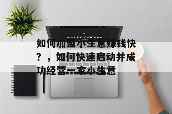 如何加盟小生意赚钱快?,如何快速启动并成功经营一家小生意 如何加盟小生意赚钱快?,如何快速启动并成功经营一家小生意