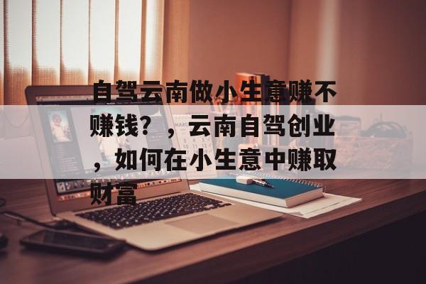 自驾云南做小生意赚不赚钱?,云南自驾创业,如何在小生意中赚取财富 自驾云南做小生意赚不赚钱?,云南自驾创业,如何在小生意中赚取财富