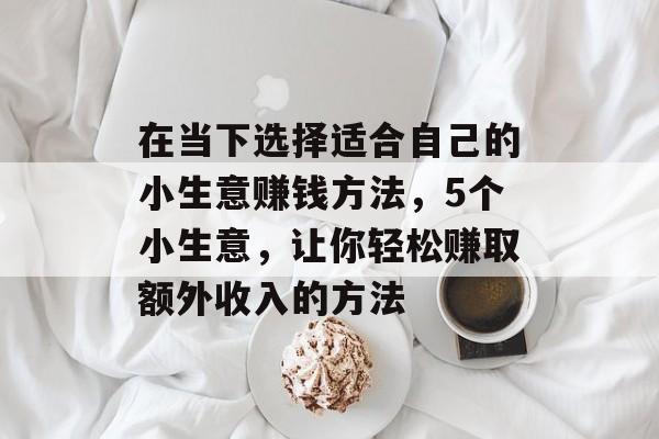 在当下选择适合自己的小生意赚钱方法,5个小生意,让你轻松赚取额外收入的方法 在当下选择适合自己的小生意赚钱方法,5个小生意,让你轻松赚取额外收入的方法