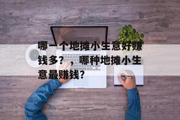 哪一个地摊小生意好赚钱多?,哪种地摊小生意最赚钱? 哪一个地摊小生意好赚钱多?,哪种地摊小生意最赚钱?