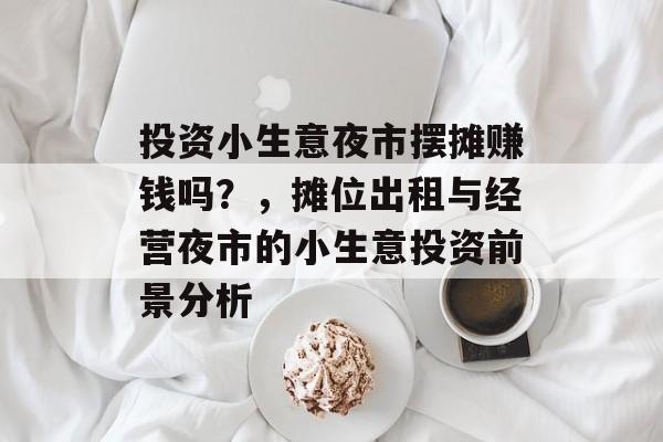 投资小生意夜市摆摊赚钱吗?,摊位出租与经营夜市的小生意投资前景分析 投资小生意夜市摆摊赚钱吗?,摊位出租与经营夜市的小生意投资前景分析