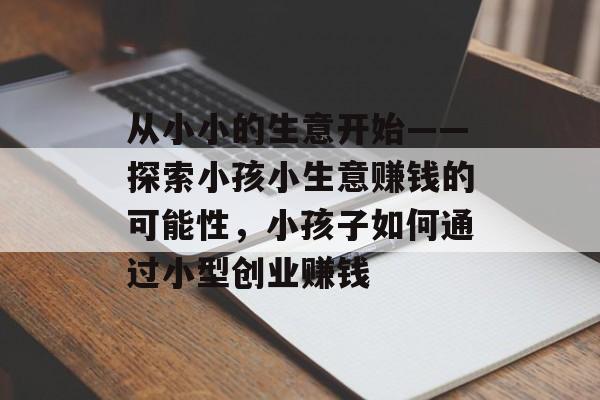 从小小的生意开始——探索小孩小生意赚钱的可能性,小孩子如何通过小型创业赚钱 从小小的生意开始——探索小孩小生意赚钱的可能性,小孩子如何通过小型创业赚钱
