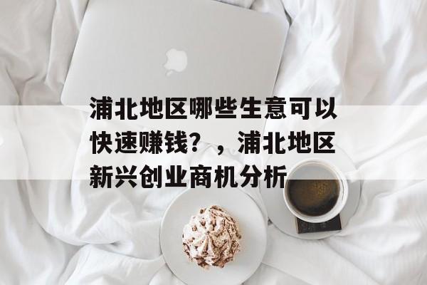 浦北地区哪些生意可以快速赚钱?,浦北地区新兴创业商机分析 浦北地区哪些生意可以快速赚钱?,浦北地区新兴创业商机分析