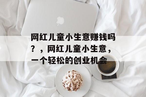 网红儿童小生意赚钱吗?,网红儿童小生意,一个轻松的创业机会 网红儿童小生意赚钱吗?,网红儿童小生意,一个轻松的创业机会