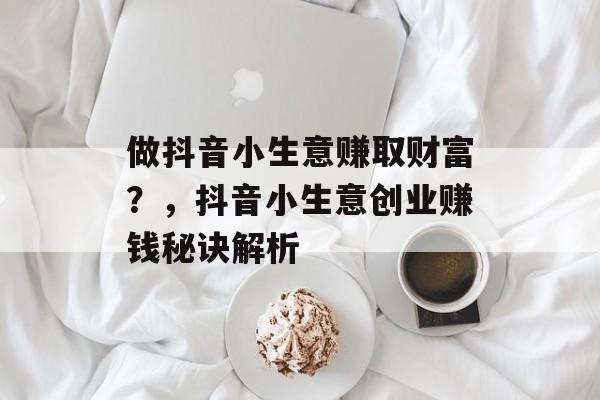 做抖音小生意赚取财富?,抖音小生意创业赚钱秘诀解析 做抖音小生意赚取财富?,抖音小生意创业赚钱秘诀解析