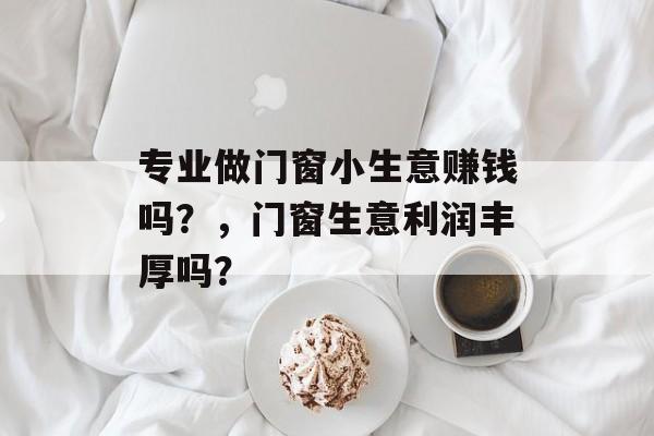 专业做门窗小生意赚钱吗?,门窗生意利润丰厚吗? 专业做门窗小生意赚钱吗?,门窗生意利润丰厚吗?