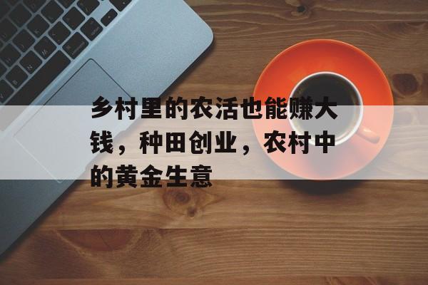 乡村里的农活也能赚大钱,种田创业,农村中的黄金生意 乡村里的农活也能赚大钱,种田创业,农村中的黄金生意