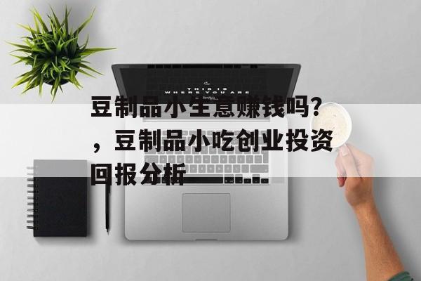 豆制品小生意赚钱吗?,豆制品小吃创业投资回报分析 豆制品小生意赚钱吗?,豆制品小吃创业投资回报分析