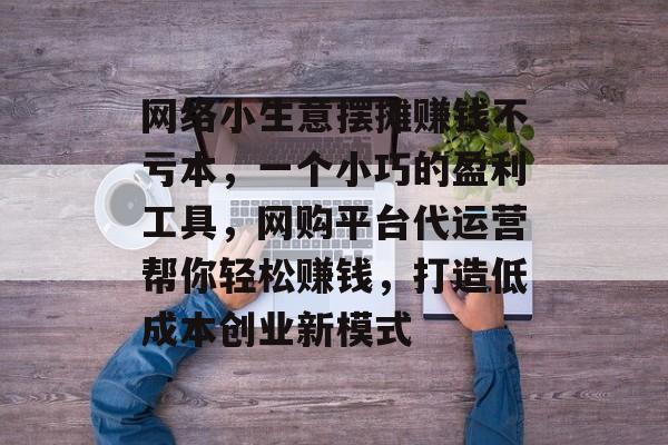 网络小生意摆摊赚钱不亏本,一个小巧的盈利工具,网购平台代运营帮你轻松赚钱,打造低成本创业新模式 网络小生意摆摊赚钱不亏本,一个小巧的盈利工具,网购平台代运营帮你轻松赚钱,打造低成本创业新模式