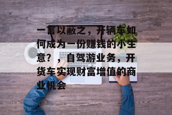 一言以蔽之,开辆车如何成为一份赚钱的小生意?,自驾游业务,开货车实现财富增值的商业机会 一言以蔽之,开辆车如何成为一份赚钱的小生意?,自驾游业务,开货车实现财富增值的商业机会