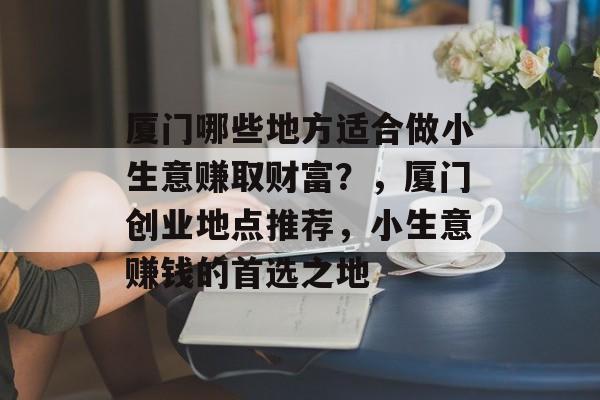 厦门哪些地方适合做小生意赚取财富?,厦门创业地点推荐,小生意赚钱的首选之地 厦门哪些地方适合做小生意赚取财富?,厦门创业地点推荐,小生意赚钱的首选之地