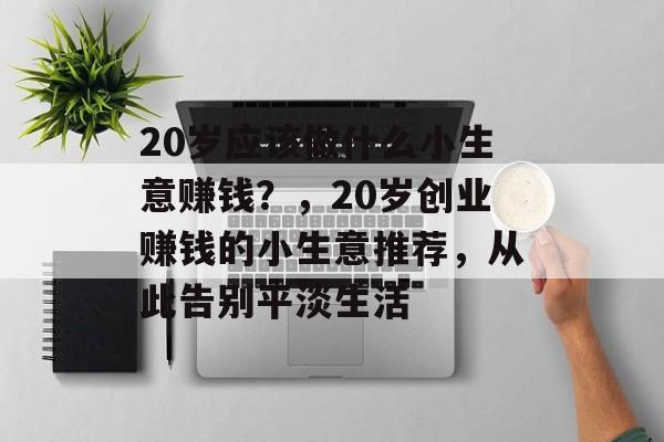 20岁应该做什么小生意赚钱?,20岁创业赚钱的小生意推荐,从此告别平淡生活 20岁应该做什么小生意赚钱?,20岁创业赚钱的小生意推荐,从此告别平淡生活