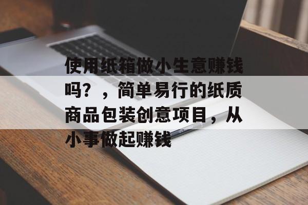 使用纸箱做小生意赚钱吗?,简单易行的纸质商品包装创意项目,从小事做起赚钱 使用纸箱做小生意赚钱吗?,简单易行的纸质商品包装创意项目,从小事做起赚钱