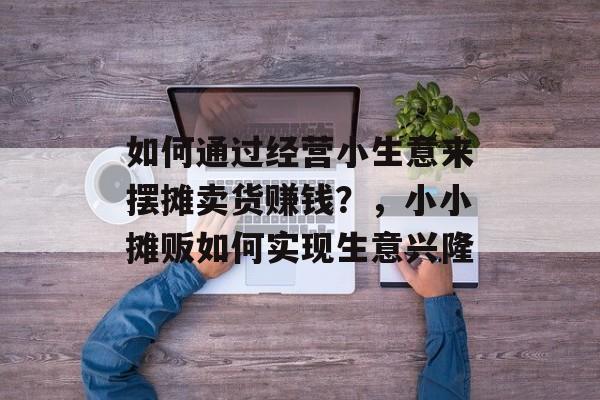 如何通过经营小生意来摆摊卖货赚钱?,小小摊贩如何实现生意兴隆 如何通过经营小生意来摆摊卖货赚钱?,小小摊贩如何实现生意兴隆