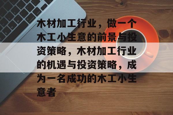 木材加工行业,做一个木工小生意的前景与投资策略,木材加工行业的机遇与投资策略,成为一名成功的木工小生意者 木材加工行业,做一个木工小生意的前景与投资策略,木材加工行业的机遇与投资策略,成为一名成功的木工小生意者