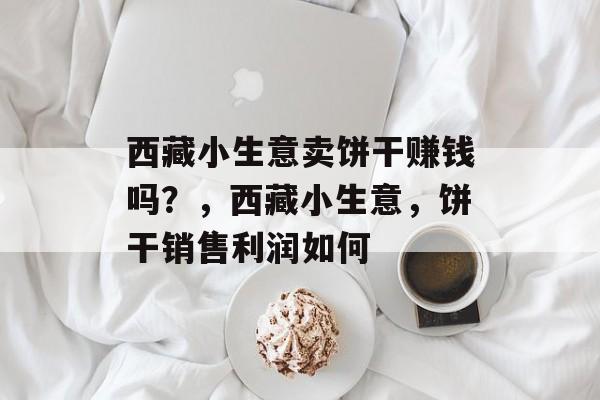 西藏小生意卖饼干赚钱吗?,西藏小生意,饼干销售利润如何 西藏小生意卖饼干赚钱吗?,西藏小生意,饼干销售利润如何