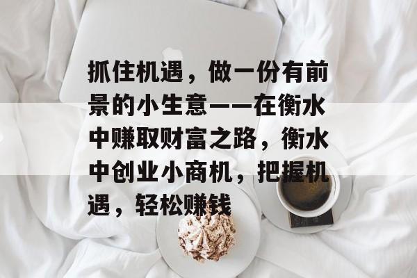 抓住机遇,做一份有前景的小生意——在衡水中赚取财富之路,衡水中创业小商机,把握机遇,轻松赚钱 抓住机遇,做一份有前景的小生意——在衡水中赚取财富之路,衡水中创业小商机,把握机遇,轻松赚钱