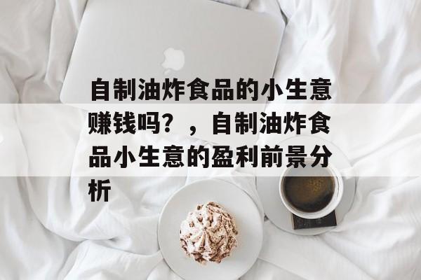 自制油炸食品的小生意赚钱吗?,自制油炸食品小生意的盈利前景分析 自制油炸食品的小生意赚钱吗?,自制油炸食品小生意的盈利前景分析