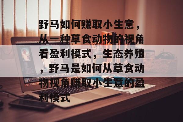 野马如何赚取小生意,从一种草食动物的视角看盈利模式,生态养殖,野马是如何从草食动物视角赚取小生意的盈利模式 野马如何赚取小生意,从一种草食动物的视角看盈利模式,生态养殖,野马是如何从草食动物视角赚取小生意的盈利模式