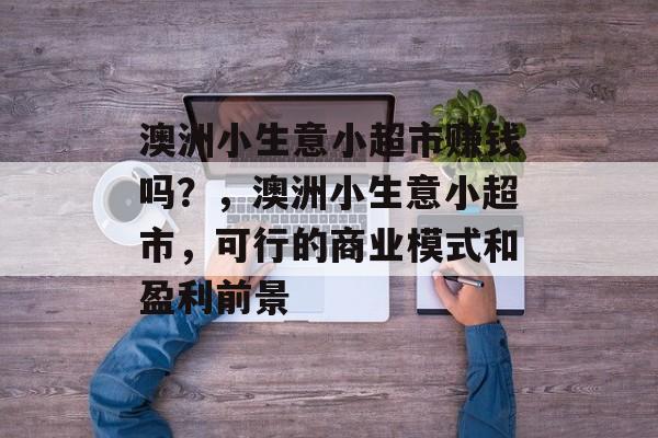 澳洲小生意小超市赚钱吗?,澳洲小生意小超市,可行的商业模式和盈利前景 澳洲小生意小超市赚钱吗?,澳洲小生意小超市,可行的商业模式和盈利前景
