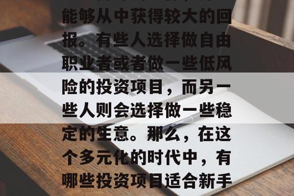 对于现在的经济形势下,许多创业者开始思考如何在众多的行业里找到一份好的工作,并且能够从中获得较大的回报。有些人选择做自由职业者或者做一些低风险的投资项目,而另一些人则会选择做一些稳定的生意。那么,在这个多元化的时代中,有哪些投资项目适合新手投资呢?以下是一些常见的建议。,多元化的投资项目,为创业新手推荐 对于现在的经济形势下,许多创业者开始思考如何在众多的行业里找到一份好的工作,并且能够从中获得较大的回报。有些人选择做自由职业者或者做一些低风险的投资项目,而另一些人则会选择做一些稳定的生意。那么,在这个多元化的时代中,有哪些投资项目适合新手投资呢?以下是一些常见的建议。,多元化的投资项目,为创业新手推荐