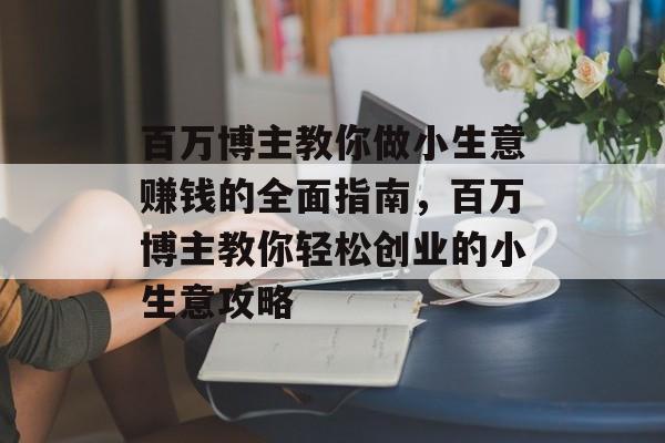 百万博主教你做小生意赚钱的全面指南,百万博主教你轻松创业的小生意攻略 百万博主教你做小生意赚钱的全面指南,百万博主教你轻松创业的小生意攻略