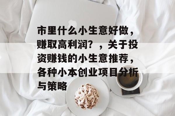 市里什么小生意好做,赚取高利润?,关于投资赚钱的小生意推荐,各种小本创业项目分析与策略 市里什么小生意好做,赚取高利润?,关于投资赚钱的小生意推荐,各种小本创业项目分析与策略