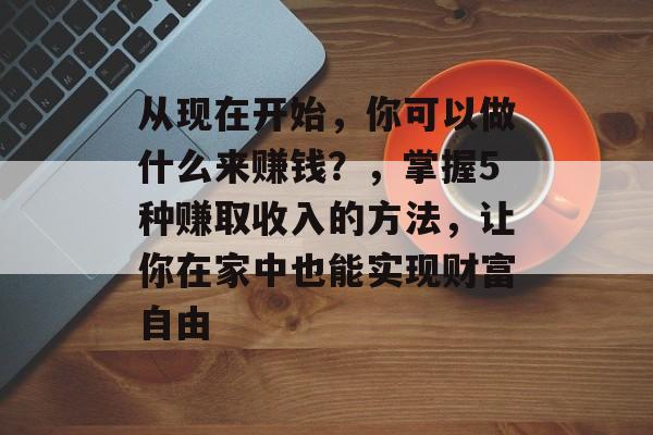 从现在开始,你可以做什么来赚钱?,掌握5种赚取收入的方法,让你在家中也能实现财富自由 从现在开始,你可以做什么来赚钱?,掌握5种赚取收入的方法,让你在家中也能实现财富自由