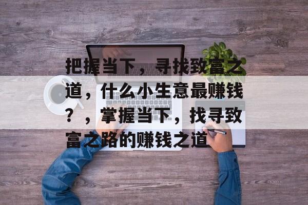 把握当下,寻找致富之道,什么小生意最赚钱?,掌握当下,找寻致富之路的赚钱之道 把握当下,寻找致富之道,什么小生意最赚钱?,掌握当下,找寻致富之路的赚钱之道