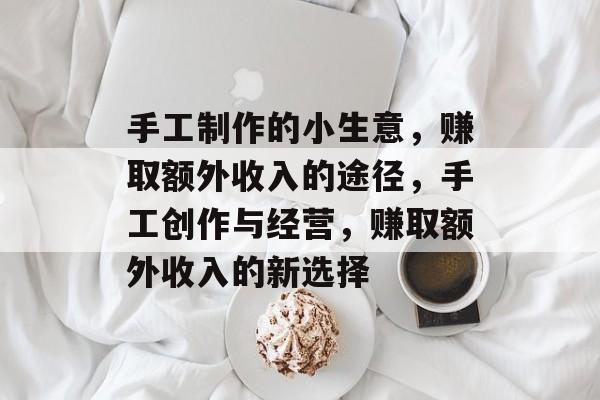 手工制作的小生意,赚取额外收入的途径,手工创作与经营,赚取额外收入的新选择 手工制作的小生意,赚取额外收入的途径,手工创作与经营,赚取额外收入的新选择