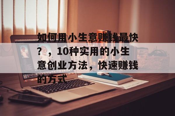 如何用小生意赚钱最快?,10种实用的小生意创业方法,快速赚钱的方式 如何用小生意赚钱最快?,10种实用的小生意创业方法,快速赚钱的方式