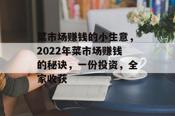 菜市场赚钱的小生意,2022年菜市场赚钱的秘诀,一份投资,全家收获 菜市场赚钱的小生意,2022年菜市场赚钱的秘诀,一份投资,全家收获
