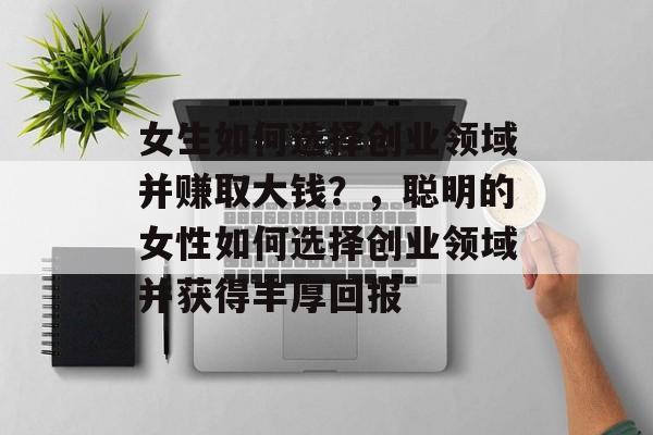 女生如何选择创业领域并赚取大钱?,聪明的女性如何选择创业领域并获得丰厚回报 女生如何选择创业领域并赚取大钱?,聪明的女性如何选择创业领域并获得丰厚回报